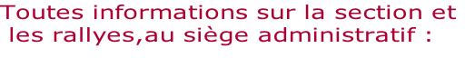 Toutes informations sur la section et 
 les rallyes,au siège administratif :
														
